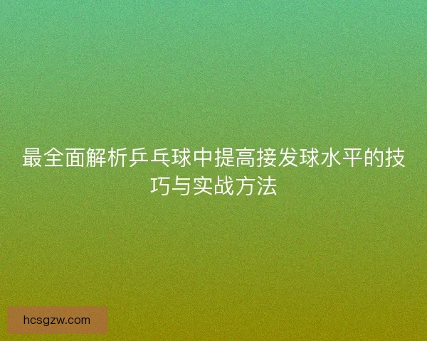 最全面解析乒乓球中提高接发球水平的技巧与实战方法