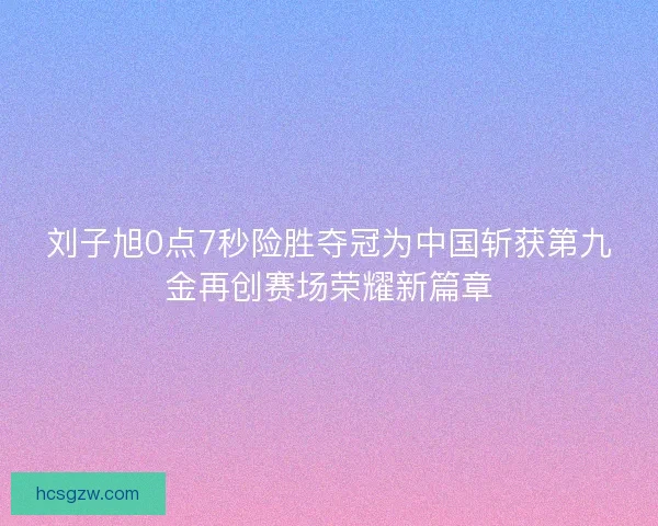 刘子旭0点7秒险胜夺冠为中国斩获第九金再创赛场荣耀新篇章