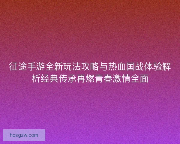 征途手游全新玩法攻略与热血国战体验解析经典传承再燃青春激情全面