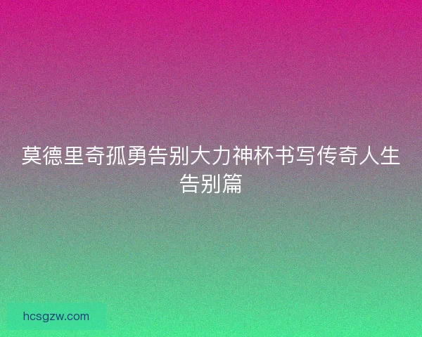 莫德里奇孤勇告别大力神杯书写传奇人生告别篇
