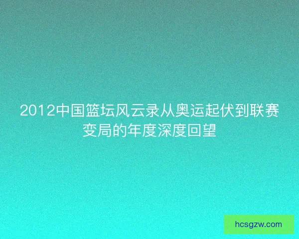 2012中国篮坛风云录从奥运起伏到联赛变局的年度深度回望