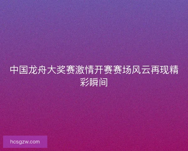 中国龙舟大奖赛激情开赛赛场风云再现精彩瞬间
