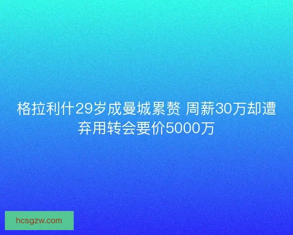 格拉利什29岁成曼城累赘 周薪30万却遭弃用转会要价5000万