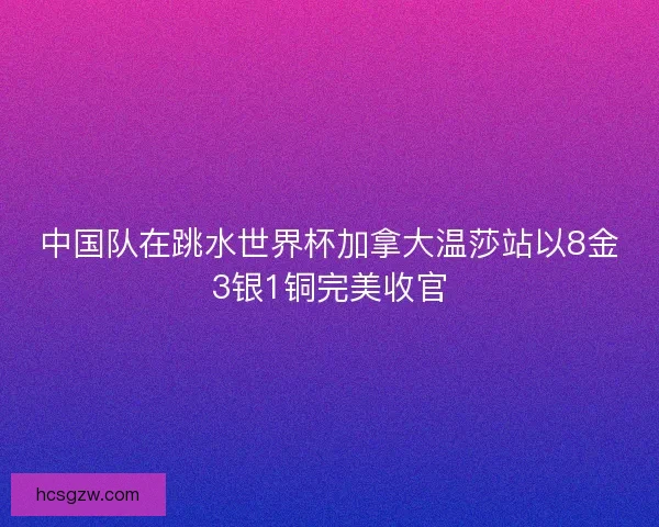 中国队在跳水世界杯加拿大温莎站以8金3银1铜完美收官