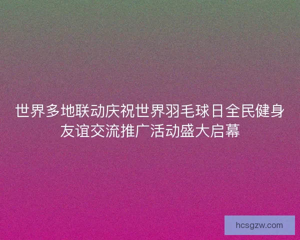 世界多地联动庆祝世界羽毛球日全民健身友谊交流推广活动盛大启幕